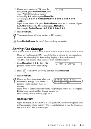 Page 89REMOTE FAX OPTIONS   9 - 2
4If your pager requires a PIN, enter the 
PIN, press #, press Redial/Pause, enter 
your FAX/MFC telephone number 
followed by # #, and then press Menu/Set.
For example, 1 2 3 4 5 # Redial/Pause 1 8 0 0 5 2 1 2 8 4 6 # #
—OR—
If you do not need a PIN, press Redial/Pause, enter the fax number of your 
FAX/MFC followed by # #, and then press Menu/Set. 
For example, Redial/Pause 1 8 0 0 5 2 1 2 8 4 6 # #
5Press Stop/Exit.
Setting Fax Storage
If you set Fax Storage to ON, you will...