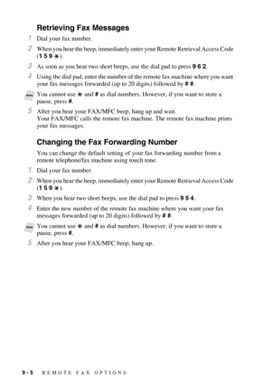 Page 929 - 5   REMOTE FAX OPTIONS
Retrieving Fax Messages
1Dial your fax number.
2When you hear the beep, immediately enter your Remote Retrieval Access Code 
(1 5 9 ).
3As soon as you hear two short beeps, use the dial pad to press 9 6 2.
4Using the dial pad, enter the number of the remote fax machine where you want 
your fax messages forwarded (up to 20 digits) followed by # #.
5After you hear your FAX/MFC beep, hang up and wait.
Your FAX/MFC calls the remote fax machine. The remote fax machine prints 
your...