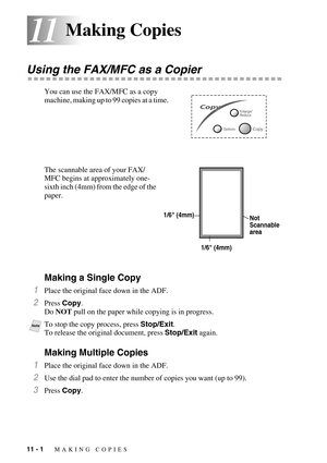 Page 9611 - 1   MAKING COPIES
1111Making Copies
Using the FAX/MFC as a Copier
You can use the FAX/MFC as a copy 
machine, making up to 99 copies at a time.  
The scannable area of your FAX/
MFC begins at approximately one-
sixth inch (4mm) from the edge of the 
paper.
Making a Single Copy
1Place the original face down in the ADF.
2Press Copy.
Do NOT pull on the paper while copying is in progress.
 
Making Multiple Copies
1Place the original face down in the ADF.
2Use the dial pad to enter the number of copies...