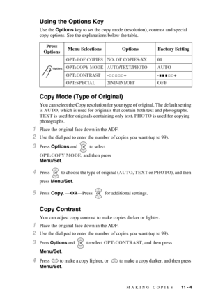 Page 99MAKING COPIES   11 - 4
Using the Options Key
Use the Options key to set the copy mode (resolution), contrast and special 
copy options. See the explanations below the table.
Copy Mode (Type of Original)
You can select the Copy resolution for your type of original. The default setting 
is AUTO, which is used for originals that contain both text and photographs. 
TEXT is used for originals containing only text. PHOTO is used for copying 
photographs.
1Place the original face down in the ADF.
2Use the dial...