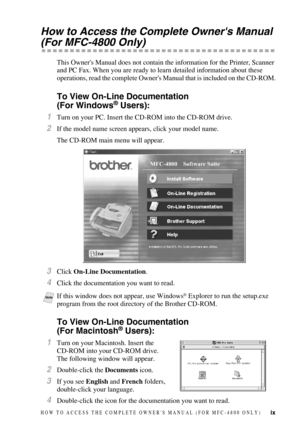 Page 11ix
How to Access the Complete Owners Manual 
(For MFC-4800 Only)
This Owners Manual does not contain the information for the Printer, Scanner 
and PC Fax. When you are ready to learn detailed information about these 
operations, read the complete Owners Manual that is included on the CD-ROM.
To View On-Line Documentation
(For Windows® Users):
1Turn on your PC. Insert the CD-ROM into the CD-ROM drive.
2If the model name screen appears, click your model name.
The CD-ROM main menu will appear.
3Click...