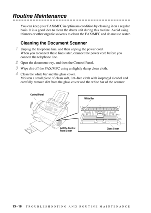 Page 12413 - 16   TROUBLESHOOTING AND ROUTINE MAINTENANCE
Routine Maintenance
You can keep your FAX/MFC in optimum condition by cleaning it on a regular 
basis. It is a good idea to clean the drum unit during this routine. Avoid using 
thinners or other organic solvents to clean the FAX/MFC and do not use water.
Cleaning the Document Scanner 
1Unplug the telephone line, and then unplug the power cord.
When you reconnect these lines later, connect the power cord before you 
connect the telephone line. 
2Open the...