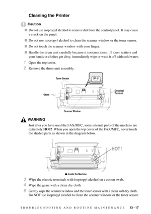 Page 125TROUBLESHOOTING AND ROUTINE MAINTENANCE   13 - 17
Cleaning the Printer
Caution
Do not use isopropyl alcohol to remove dirt from the control panel.  It may cause 
a crack on the panel.
Do not use isopropyl alcohol to clean the scanner window or the toner sensor.
Do not touch the scanner window with your finger.
Handle the drum unit carefully because it contains toner.  If toner scatters and 
your hands or clothes get dirty, immediately wipe or wash it off with cold water.
1Open the top cover.
2Remove...