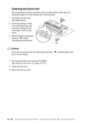 Page 12613 - 18   TROUBLESHOOTING AND ROUTINE MAINTENANCE
Cleaning the Drum Unit
We recommend you place the drum unit on a drop cloth or large piece of 
disposable paper to avoid spilling and scattering toner.
1Carefully turn the drum 
unit upside down.
2Clean the primary corona 
wire inside the drum unit 
by gently sliding the tab 
from right to left several 
times.
3Return the tab to the Home 
position (  ) before 
reinstalling the drum unit.
Caution
If you do not position the tab at the Home position  (  ),...