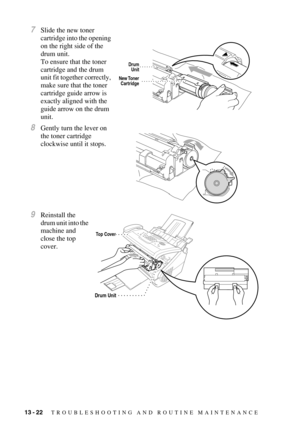 Page 13013 - 22   TROUBLESHOOTING AND ROUTINE MAINTENANCE
7Slide the new toner 
cartridge into the opening 
on the right side of the 
drum unit. 
To ensure that the toner 
cartridge and the drum 
unit fit together correctly, 
make sure that the toner 
cartridge guide arrow is 
exactly aligned with the 
guide arrow on the drum 
unit.
8Gently turn the lever on 
the toner cartridge 
clockwise until it stops.
9Reinstall the 
drum unit into the 
machine and 
close the top 
cover.
New Toner
Cartridge
Drum
Unit
Top...