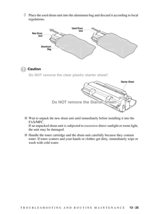 Page 133TROUBLESHOOTING AND ROUTINE MAINTENANCE   13 - 25
5Place the used drum unit into the aluminum bag and discard it according to local 
regulations.
Caution
Do NOT remove the clear plastic starter sheet! 
Wait to unpack the new drum unit until immediately before installing it into the 
FAX/MFC. 
If an unpacked drum unit is subjected to excessive direct sunlight or room light, 
the unit may be damaged.
Handle the toner cartridge and the drum unit carefully because they contain 
toner. If toner scatters and...