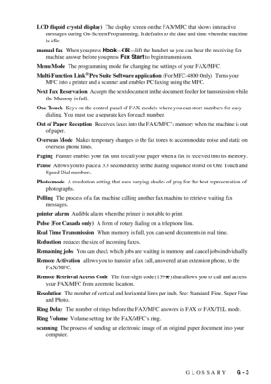 Page 137GLOSSARY   G - 3 LCD (liquid crystal display)  The display screen on the FAX/MFC that shows interactive 
messages during On-Screen Programming. It defaults to the date and time when the machine 
is idle.
manual fax  When you press Hook—OR—lift the handset so you can hear the receiving fax 
machine answer before you press Fax Start to begin transmisson.
Menu Mode  The programming mode for changing the settings of your FAX/MFC.
Multi-Function Link
® Pro Suite Software application (For MFC-4800 Only)  Turns...