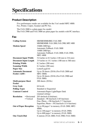 Page 139SPECIFICATIONS   S - 1
SSpecifications
Product Description
Five performance modes are available for the 5 in1 model MFC-4800: 
Fax, Printer, Copier, Scanner and PC Fax.
The FAX-2800 is a plain paper fax model.
The FAX-2900 and FAX-3800 are plain paper fax models with PC interface.
Fax
Coding SystemMH/MR/MMR/JBIG: FAX-3800
MH/MR/MMR: FAX-2800, FAX-2900, MFC-4800
Modem Speed33600-2400 bps; 
Automatic Fallback: FAX-3800
14400-2400 bps;
Automatic Fallback: FAX-2800, FAX-2900, 
MFC-4800
Document Input...