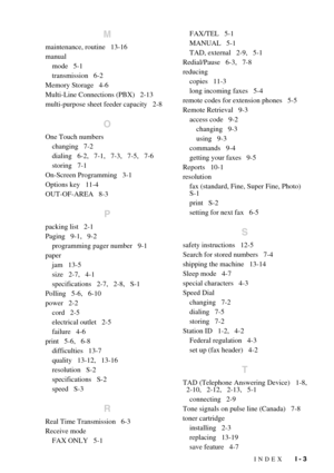 Page 145INDEX   I - 3
M
maintenance, routine   13-16
manual
mode   5-1
transmission   6-2
Memory Storage   4-6
Multi-Line Connections (PBX)   2-13
multi-purpose sheet feeder capacity   2-8
O
One Touch numbers
changing   7-2
dialing   6-2,   7-1,   7-3,   7-5,   7-6
storing   7-1
On-Screen Programming   3-1
Options key   11-4
OUT-OF-AREA   8-3
P
packing list   2-1
Paging   9-1,   9-2
programming pager number   9-1
paper
jam   13-5
size   2-7,   4-1
specifications   2-7,   2-8,   S-1
Polling   5-6,   6-10
power...