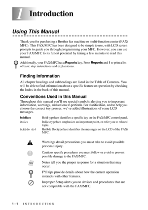 Page 201 - 1   INTRODUCTION
11Introduction
Using This Manual
Thank you for purchasing a Brother fax machine or multi-function center (FAX/
MFC). This FAX/MFC has been designed to be simple to use, with LCD screen 
prompts to guide you through programming your MFC. However, you can use 
your FAX/MFC to its fullest potential by taking a few minutes to read this 
manual.
Finding Information
All chapter headings and subheadings are listed in the Table of Contents. You 
will be able to find information about a...