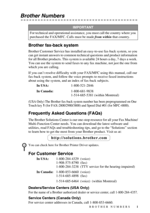 Page 3 
i
 
Brother Numbers 
Brother fax-back system 
Brother Customer Service has installed an easy-to-use fax-back system, so you 
can get instant answers to common technical questions and product information 
for all Brother products. This system is available 24 hours a day, 7 days a week. 
You can use the system to send faxes to any fax machine, not just the one from 
which you are calling.
If you can’t resolve difficulty with your FAX/MFC using this manual, call our 
fax-back system, and follow the voice...