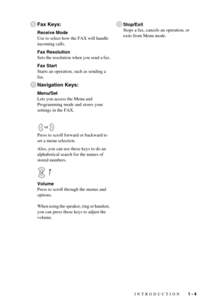 Page 23INTRODUCTION   1 - 4
0Fax Keys:
Receive Mode
Use to select how the FAX will handle 
incoming calls.
Fax Resolution
Sets the resolution when you send a fax.
Fax Start
Starts an operation, such as sending a 
fax.
ANavigation Keys:
Menu/Set
Lets you access the Menu and 
Programming mode and stores your 
settings in the FAX.
or
Press to scroll forward or backward to 
set a menu selection.
Also, you can use these keys to do an 
alphabetical search for the names of 
stored numbers.
 
Volume
Press to scroll...