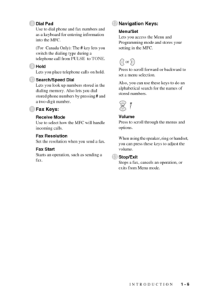 Page 25INTRODUCTION   1 - 6
8Dial Pad
Use to dial phone and fax numbers and 
as a keyboard for entering information 
into the MFC. 
(For  Canada Only): The # key lets you 
switch the dialing type during a 
telephone call from PULSE  to TONE. 
9Hold
Lets you place telephone calls on hold.
0Search/Speed Dial
Lets you look up numbers stored in the 
dialing memory. Also lets you dial 
stored phone numbers by pressing # and 
a two-digit number. 
AFax Keys:
Receive Mode
Use to select how the MFC will handle 
incoming...