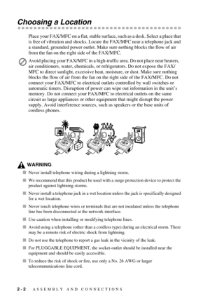 Page 302 - 2   ASSEMBLY AND CONNECTIONS
Choosing a Location
Place your FAX/MFC on a flat, stable surface, such as a desk. Select a place that 
is free of vibration and shocks. Locate the FAX/MFC near a telephone jack and 
a standard, grounded power outlet. Make sure nothing blocks the flow of air 
from the fan on the right side of the FAX/MFC.
WARNING
Never install telephone wiring during a lightning storm.
We recommend that this product be used with a surge protection device to protect the 
product against...