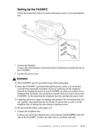 Page 33ASSEMBLY AND CONNECTIONS   2 - 5
Setting Up the FAX/MFC
Follow the instructions below to connect the handset, power cord, and telephone 
line.
1Connect the Handset.
Connect the curled handset cord to the bottom of the handset and the left side of 
the FAX/MFC.
2Connect the power cord. 
WARNING
This FAX/MFC must be grounded using a three-prong plug.
Since the FAX/MFC is grounded through the power outlet, you can protect 
yourself from potentially hazardous electrical conditions on the telephone 
network...