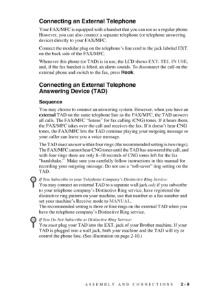 Page 37ASSEMBLY AND CONNECTIONS   2 - 9
Connecting an External Telephone
Your FAX/MFC is equipped with a handset that you can use as a regular phone. 
However, you can also connect a separate telephone (or telephone answering 
device) directly to your FAX/MFC.
Connect the modular plug on the telephone’s line cord to the jack labeled EXT. 
on the back side of the FAX/MFC. 
Whenever this phone (or TAD) is in use, the LCD shows EXT. TEL IN USE, 
and, if the fax handset is lifted, an alarm sounds. To disconnect the...