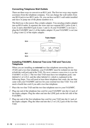 Page 402 - 12   ASSEMBLY AND CONNECTIONS
Converting Telephone Wall Outlets
There are three ways to convert to an RJ11 jack. The first two ways may require 
assistance from the telephone company. You can change the wall outlets from 
one RJ14 jack to two RJ11 jacks. Or, you can have an RJ11 wall outlet installed 
and slave or jump one of the phone numbers to it.
The third way is the easiest: Buy a triplex adapter. You can plug a triplex adapter 
into an RJ14 outlet. It separates the wires into two separate RJ11...