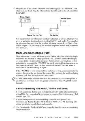 Page 41ASSEMBLY AND CONNECTIONS   2 - 13
4Plug one end of the second telephone line cord for your TAD into the L2 jack 
of the two-line TAD. Plug the other end into the EXT.jack on the left side of the 
FAX/MFC.
You can keep two-line telephones on other wall outlets as always. There are two 
ways to add a two-line telephone to the FAX/MFC’s wall outlet. You can plug 
the telephone line cord from the two-line telephone into the L1+L2 jack of the 
triplex adapter.  Or, you can plug the two-line telephone into the...