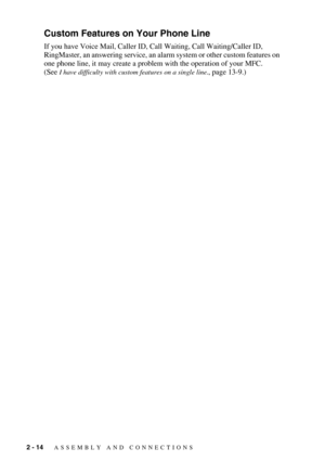 Page 422 - 14   ASSEMBLY AND CONNECTIONS
Custom Features on Your Phone Line
If you have Voice Mail, Caller ID, Call Waiting, Call Waiting/Caller ID,  
RingMaster, an answering service, an alarm system or other custom features on 
one phone line, it may create a problem with the operation of your MFC.
(See 
I have difficulty with custom features on a single line., page 13-9.) 