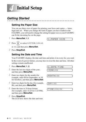 Page 504 - 1   INITIAL SETUP
44Initial Setup
Getting Started
Setting the Paper Size
You can use three sizes of paper for printing your faxes and copies — letter, 
legal and A4.   When you change the kind of paper you have loaded in the 
FAX/MFC, you will need to change the setting for paper size so your FAX/MFC 
can fit the incoming fax on the page.
1Press Menu/Set, 1,1. 
2Press  to select LETTER, LEGAL 
or A4, and then press Menu/Set.
3Press Stop/Exit.
Setting the Date and Time
Your FAX/MFC displays the date...