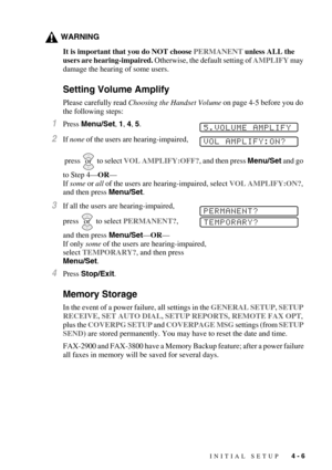 Page 55INITIAL SETUP   4 - 6
WARNING
It is important that you do NOT choose PERMANENT unless ALL the 
users are hearing-impaired. Otherwise, the default setting of AMPLIFY may 
damage the hearing of some users.
Setting Volume Amplify
Please carefully read Choosing the Handset Volume on page 4-5 before you do 
the following steps:
1Press Menu/Set, 1, 4, 5.
2If none of the users are hearing-impaired,
 press
  to select VOL AMPLIFY:OFF?, and then press Menu/Set and go 
to Step 4—OR—
If some or all of the users are...