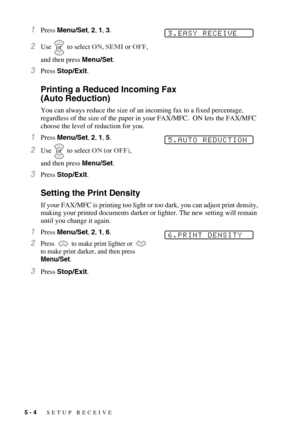 Page 605 - 4   SETUP RECEIVE
1Press Menu/Set, 2, 1, 3.
2Use  to select ON, SEMI or OFF, 
and then press Menu/Set.
3Press Stop/Exit.
Printing a Reduced Incoming Fax 
(Auto Reduction)
You can always reduce the size of an incoming fax to a fixed percentage, 
regardless of the size of the paper in your FAX/MFC.  ON lets the FAX/MFC 
choose the level of reduction for you.
1Press Menu/Set, 2, 1, 5. 
2Use  to select ON (or OFF), 
and then press Menu/Set.
3Press Stop/Exit.
Setting the Print Density
If your FAX/MFC is...