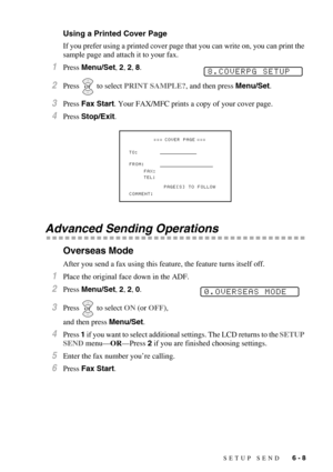 Page 71SETUP SEND   6 - 8
Using a Printed Cover Page
If you prefer using a printed cover page that you can write on, you can print the 
sample page and attach it to your fax. 
1Press Menu/Set, 2, 2, 8.
2Press  to select PRINT SAMPLE?, and then press Menu/Set.
3Press Fax Start. Your FAX/MFC prints a copy of your cover page.
4Press Stop/Exit.
Advanced Sending Operations
Overseas Mode
After you send a fax using this feature, the feature turns itself off.
1Place the original face down in the ADF.
2Press Menu/Set,...