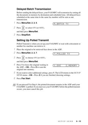 Page 73SETUP SEND   6 - 10
Delayed Batch Transmission 
Before sending the delayed faxes, your FAX/MFC will economize by sorting all 
the documents in memory by destination and scheduled time. All delayed faxes 
scheduled at the same time to the same fax number will be sent as one 
transmission.
1Press Menu/Set, 2, 2, 5.
2Press  to select ON (or OFF), 
and then press Menu/Set.
3Press Stop/Exit.
Setting Up Polled Transmit 
Polled Transmit is when you set up your FAX/MFC to wait with a document so 
another fax...