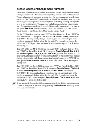 Page 79AUTO DIAL NUMBERS AND DIALING OPTIONS   7 - 6
Access Codes and Credit Card Numbers 
Sometimes you may want to choose from among several long distance carriers 
when you make a call.  Rates may vary depending upon the time and destination.  
To take advantage of low rates, you can store the access codes or long-distance 
carriers as One Touch (FAX models only) or Speed Dial numbers.  You can store 
these long dialing sequences by dividing them and setting them up on separate 
keys in any combination.  You...