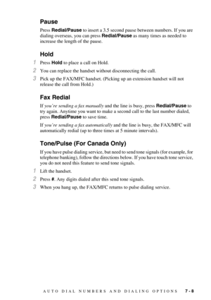 Page 81AUTO DIAL NUMBERS AND DIALING OPTIONS   7 - 8
Pause
Press Redial/Pause to insert a 3.5 second pause between numbers. If you are 
dialing overseas, you can press Redial/Pause as many times as needed to 
increase the length of the pause. 
Hold
1Press Hold to place a call on Hold.
2You can replace the handset without disconnecting the call.
3Pick up the FAX/MFC handset. (Picking up an extension handset will not 
release the call from Hold.)
Fax Redial
If you’re sending a fax manually and the line is busy,...