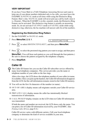 Page 848 - 3   TELEPHONE SERVICES
VERY IMPORTANT
If you have Voice Mail or a TAD (Telephone Answering Device) and want to 
keep one of your phone numbers dedicated only to fax calls, you must leave the 
FAX/MFC in MANUAL mode at all times while using the Distinctive Ring 
Feature. Here’s why: 
MANUAL mode will never pick up a call by itself, since it 
is «Neutral». When the FAX/MFC is in this «neutral» mode, the Distinctive Ring 
Feature can be activated. The distinctive ring feature is actually an answering...