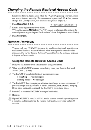 Page 909 - 3   REMOTE FAX OPTIONS
Changing the Remote Retrieval Access Code
Enter your Remote Access Code when the FAX/MFC picks up your call, so you 
can access features remotely.  The access code is preset to 1 5 9  , but you can 
change this. (See 
Operation from Extension Telephones, page 5-5.)
1Press Menu/Set, 2, 5, 3.
2Enter a three-digit number from 000 to 
999, and then press Menu/Set. The “” cannot be changed. (Do not use the 
same digits that appear in your Fax Receive Code or Telephone Answer Code.)...