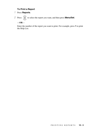 Page 95PRINTING REPORTS   10 - 3
To Print a Report
1Press Reports.
2Press    to select the report you want, and then press Menu/Set.
—OR—
Enter the number of the report you want to print. For example, press 1 to print 
the Help List.or 