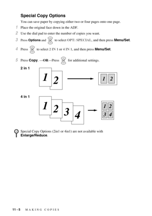 Page 10011 - 5   MAKING COPIES
Special Copy Options
You can save paper by copying either two or four pages onto one page.
1Place the original face down in the ADF.
2Use the dial pad to enter the number of copies you want.
3Press Options and   to select OPT: SPECIAL, and then press Menu/Set. 
4Press  to select 2 IN 1 or 4 IN 1, and then press Menu/Set.
5Press Copy. —OR—Press   for additional settings.
2 in 1
4 in 1 
Special Copy Options (2in1 or 4in1) are not available with 
Enlarge/Reduce.
or
or
or 