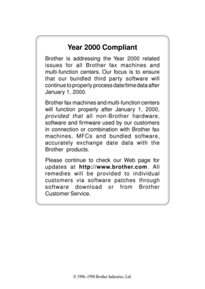 Page 2© 1996Ð1998 Brother Industries, Ltd.
Year 2000 Compliant
Brother is addressing the Year 2000 related
issues for all Brother fax machines and
multi-function centers. Our focus is to ensure
that our bundled third party software will
continue to properly process date/time data after
January 1, 2000.
Brother fax machines and multi-function centers
will function properly after January 1, 2000,
provided that all non-Brother hardware,
software and firmware used by our customers
in connection or combination with...