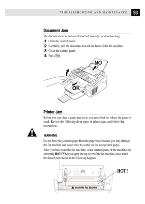 Page 10593TROUBLESHOOTING AND MAINTENANCE
Document Jam
The documents were not inserted or fed properly, or were too long.
1Open the control panel.
2Carefully, pull the document toward the front of the fax machine.
3Close the control panel.
4Press Stop.
NO
OK
Printer Jam
Before you can clear a paper jam error, you must find out where the paper is
stuck. Review the following three types of printer jams and follow the
instructions.
WARNING
Do not force the jammed paper from the paper tray because you may damage
the...