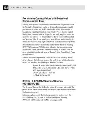 Page 114102CHAPTER THIRTEEN
Fax Machine Connect Failure or Bi-Directional
Communication Error
Recently, some printers have included a function to show the printer status on
the PC display.  Such printers use the bi-directional communication parallel
port between the printer and the PC.  Our Brother printer driver also has a
bi-directional parallel port function. Since Windows
¨ 3.1x does not support
bi-directional communication on the parallel port, each peripheral vendor has
developed and supplied a...