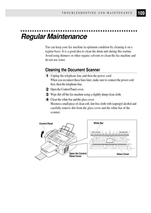 Page 121109TROUBLESHOOTING AND MAINTENANCE
Regular Maintenance
You can keep your fax machine in optimum condition by cleaning it on a
regular basis. It is a good idea to clean the drum unit during this routine.
Avoid using thinners or other organic solvents to clean the fax machine and
do not use water.
Cleaning the Document Scanner
1Unplug the telephone line and then the power cord.
When you reconnect these lines later, make sure to connect the power cord
first, then the telephone line.
2Open the Control Panel...