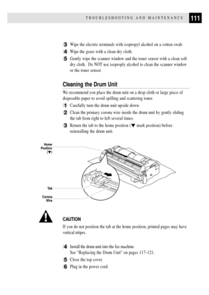 Page 123111TROUBLESHOOTING AND MAINTENANCE
3Wipe the electric terminals with isopropyl alcohol on a cotton swab.
4Wipe the gears with a clean dry cloth.
5Gently wipe the scanner window and the toner sensor with a clean soft
dry cloth.  Do NOT use isoproply alcohol to clean the scanner window
or the toner sensor.
Cleaning the Drum Unit
We recommend you place the drum unit on a drop cloth or large piece of
disposable paper to avoid spilling and scattering toner.
1Carefully turn the drum unit upside down.
2Clean...