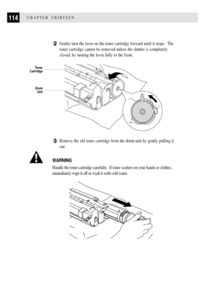 Page 126114CHAPTER THIRTEEN
2Gently turn the lever on the toner cartridge forward until it stops.  The
toner cartridge cannot be removed unless the shutter is completely
closed, by turning the lever fully to the front.
          
Drum
Unit
Toner
Cartridge
3Remove the old toner cartridge from the drum unit by gently pulling it
out.
WARNING
Handle the toner cartridge carefully.  If toner scatters on your hands or clothes,
immediately wipe it off or wash it with cold water.
    