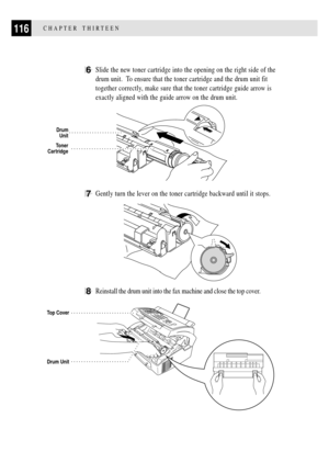 Page 128116CHAPTER THIRTEEN
6Slide the new toner cartridge into the opening on the right side of the
drum unit.  To ensure that the toner cartridge and the drum unit fit
together correctly, make sure that the toner cartridge guide arrow is
exactly aligned with the guide arrow on the drum unit.
Toner
Cartridge
Drum
Unit
7Gently turn the lever on the toner cartridge backward until it stops.
         
8Reinstall the drum unit into the fax machine and close the top cover.
Drum Unit
Top Cover 