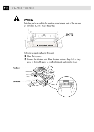 Page 130118CHAPTER THIRTEEN
WARNING
Just after you have used the fax machine, some internal parts of the machine
are extremely HOT! So please be careful.
HOT !
Inside the Fax Machine
Follow these steps to replace the drum unit:
1Open the top cover.
2Remove the old drum unit.  Place the drum unit on a drop cloth or large
piece of disposable paper to avoid spilling and scattering the toner.
          
Top Cover
Drum Unit 