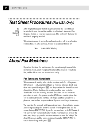Page 142CHAPTER ONE
Test Sheet Procedures (For USA Only)
After programming your Station ID, please fill out the TEST SHEET
included with your fax machine and fax it to BrotherÕs Automated Fax
Response System as your first transmission. This will verify that your fax
machine is properly installed.
When this document is received a confirmation sheet will be sent back to
your machine. To get a response, be sure to set up your Station ID.
USA:     1-908-685-9283 (fax)
About Fax Machines
If youÕre a first-time fax...