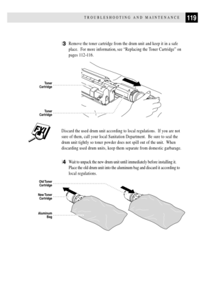 Page 131119TROUBLESHOOTING AND MAINTENANCE
3Remove the toner cartridge from the drum unit and keep it in a safe
place.  For more information, see ÒReplacing the Toner CartridgeÓ on
pages 112Ð116.
Toner
Cartridge
Toner
Cartridge
Discard the used drum unit according to local regulations.  If you are not
sure of them, call your local Sanitation Department.  Be sure to seal the
drum unit tightly so toner powder does not spill out of the unit.  When
discarding used drum units, keep them separate from domestic...