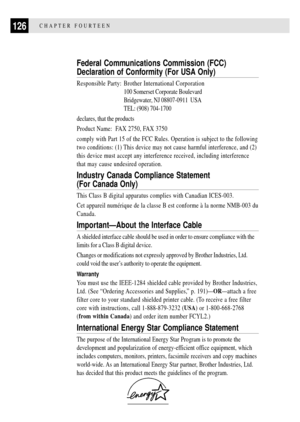 Page 138126CHAPTER FOURTEEN
Federal Communications Commission (FCC)
Declaration of Conformity (For USA Only)
Responsible Party: Brother International Corporation
100 Somerset Corporate Boulevard
Bridgewater, NJ 08807-0911  USA
TEL: (908) 704-1700
declares, that the products
Product Name:  FAX 2750, FAX 3750
comply with Part 15 of the FCC Rules. Operation is subject to the following
two conditions: (1) This device may not cause harmful interference, and (2)
this device must accept any interference received,...