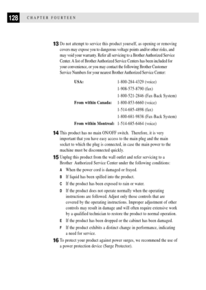 Page 140128CHAPTER FOURTEEN
13Do not attempt to service this product yourself, as opening or removing
covers may expose you to dangerous voltage points and/or other risks, and
may void your warranty. Refer all servicing to a Brother Authorized Service
Center. A list of Brother Authorized Service Centers has been included for
your convenience, or you may contact the following Brother Customer
Service Numbers for your nearest Brother Authorized Service Center:
USA:1-800-284-4329 (voice)
1-908-575-8790 (fax)...