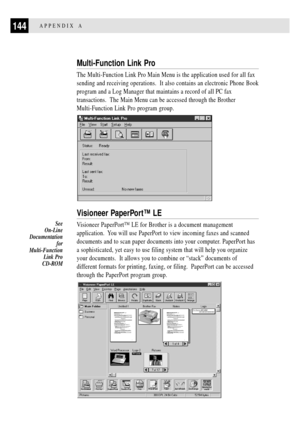 Page 156144APPENDIX A
Multi-Function Link Pro
The Multi-Function Link Pro Main Menu is the application used for all fax
sending and receiving operations.  It also contains an electronic Phone Book
program and a Log Manager that maintains a record of all PC fax
transactions.  The Main Menu can be accessed through the Brother
Multi-Function Link Pro program group.
Visioneer PaperPortª LE
Visioneer PaperPortª LE for Brother is a document management
application.  You will use PaperPort to view incoming faxes and...