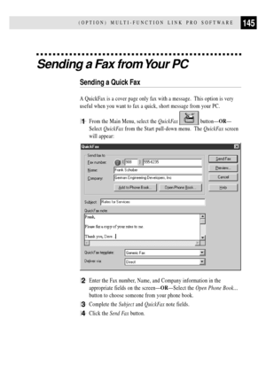 Page 157145(OPTION) MULTI-FUNCTION LINK PRO SOFTWARE
Sending a Fax from Your PC
Sending a Quick Fax
A QuickFax is a cover page only fax with a message.  This option is very
useful when you want to fax a quick, short message from your PC.
1From the Main Menu, select the QuickFax  buttonÑORÑ
Select QuickFax from the Start pull-down menu.  The QuickFax screen
will appear:
2Enter the Fax number, Name, and Company information in the
appropriate fields on the screenÑORÑSelect the Open Phone BookÉ
button to choose...