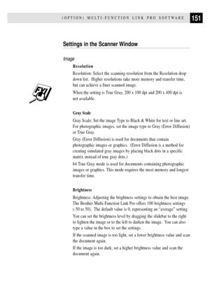 Page 163151(OPTION) MULTI-FUNCTION LINK PRO SOFTWARE
Settings in the Scanner Window
Image
Resolution
Resolution: Select the scanning resolution from the Resolution drop
down list.  Higher resolutions take more memory and transfer time,
but can achieve a finer scanned image.
When the setting is True Gray, 200 x 100 dpi and 200 x 400 dpi is
not available.
Gray Scale
Gray Scale: Set the image Type to Black & White for text or line art.
For photographic images, set the image type to Gray (Error Diffusion)
or True...