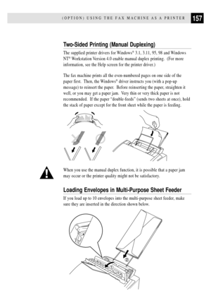 Page 169157(OPTION) USING THE FAX MACHINE AS A PRINTER
Two-Sided Printing (Manual Duplexing)
The supplied printer drivers for Windows¨ 3.1, 3.11, 95, 98 and Windows
NT
¨ Workstation Version 4.0 enable manual duplex printing.  (For more
information, see the Help screen for the printer driver.)
The fax machine prints all the even-numbered pages on one side of the
paper first.  Then, the Windows
¨ driver instructs you (with a pop-up
message) to reinsert the paper.  Before reinserting the paper, straighten it
well,...